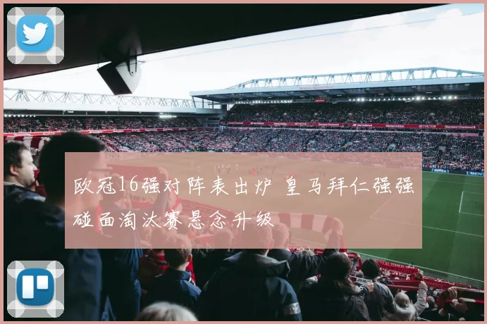 欧冠16强对阵表出炉 皇马拜仁强强碰面淘汰赛悬念升级