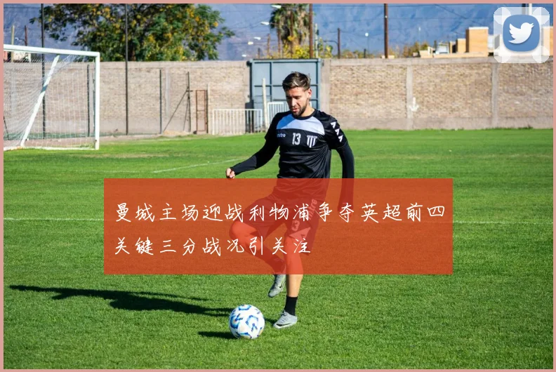 曼城主场迎战利物浦争夺英超前四关键三分战况引关注