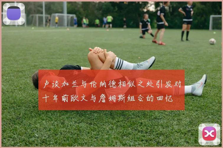 卢谈加兰与伦纳德相似之处引发对十年前欧文与詹姆斯组合的回忆