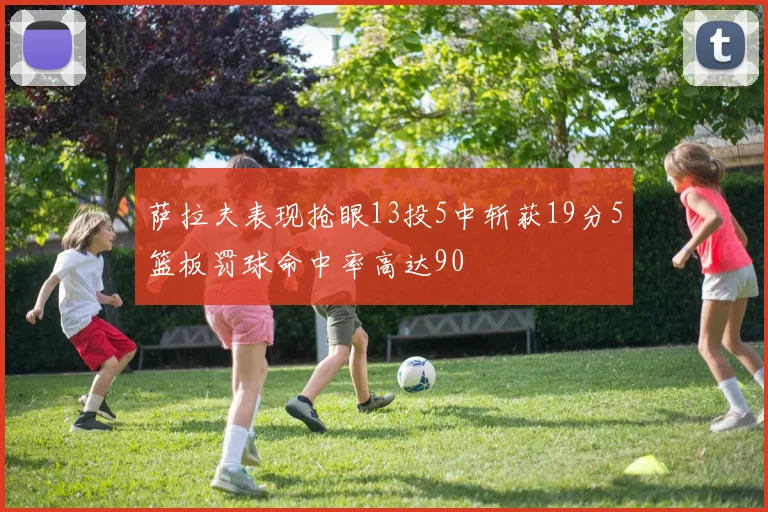 萨拉夫表现抢眼13投5中斩获19分5篮板罚球命中率高达90