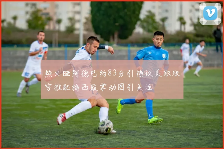 热火晒阿德巴约83分引热议美职联官推配梅西鼓掌动图引关注