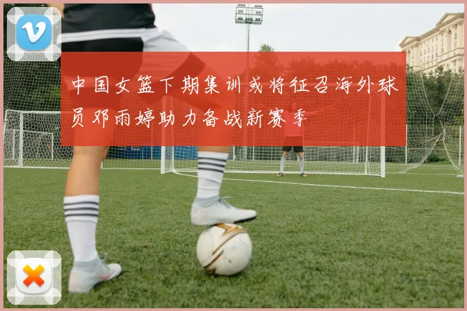 中国女篮下期集训或将征召海外球员邓雨婷助力备战新赛季