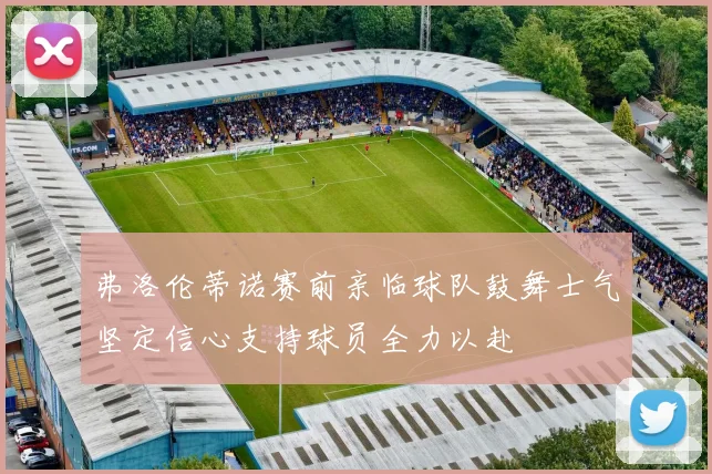 弗洛伦蒂诺赛前亲临球队鼓舞士气坚定信心支持球员全力以赴