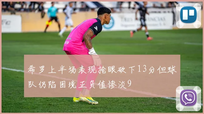 希罗上半场表现抢眼砍下13分但球队仍陷困境正负值惨淡9