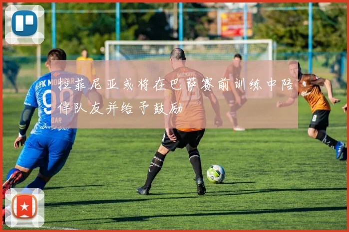 拉菲尼亚或将在巴萨赛前训练中陪伴队友并给予鼓励