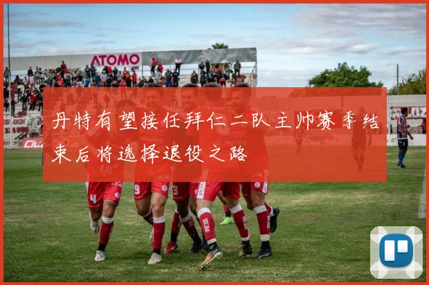 丹特有望接任拜仁二队主帅赛季结束后将选择退役之路