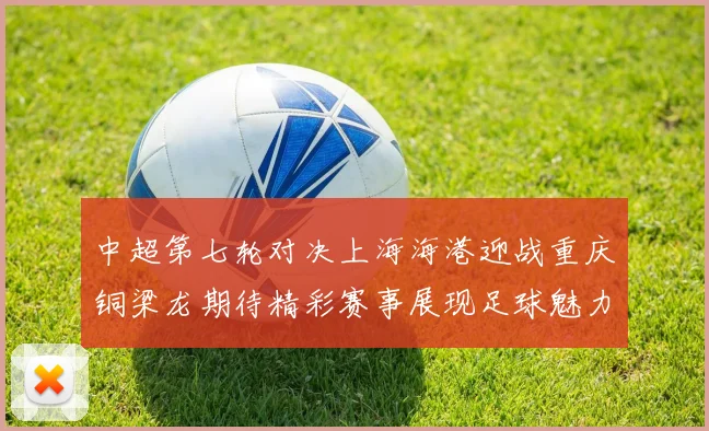 中超第七轮对决上海海港迎战重庆铜梁龙期待精彩赛事展现足球魅力