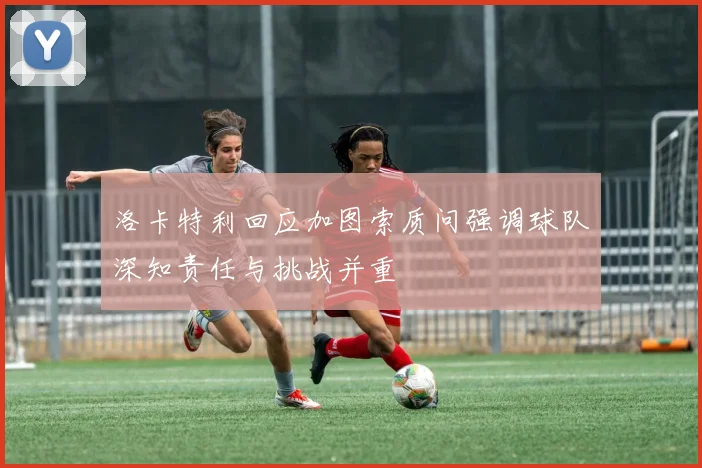 洛卡特利回应加图索质问强调球队深知责任与挑战并重