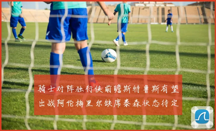 骑士对阵独行侠前瞻斯特鲁斯有望出战阿伦梅里尔缺席泰森状态待定