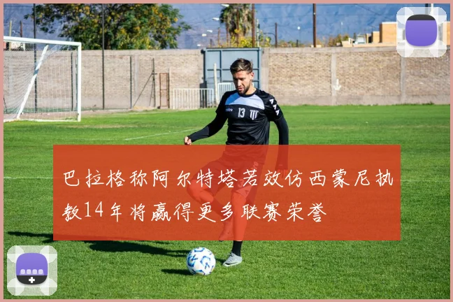 巴拉格称阿尔特塔若效仿西蒙尼执教14年将赢得更多联赛荣誉