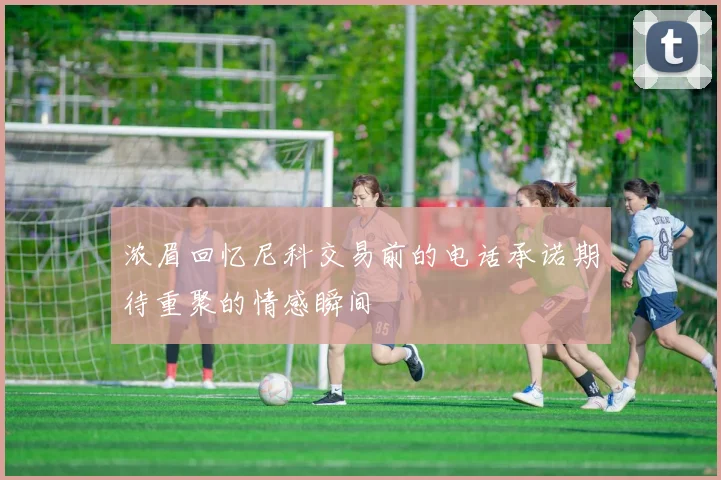 浓眉回忆尼科交易前的电话承诺期待重聚的情感瞬间