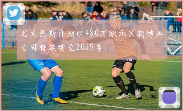 尤文图斯计划以480万欧元买断博加合同将延续至2029年
