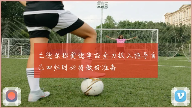 兰德尔称爱德华兹全力投入指导自己回归时必将做好准备