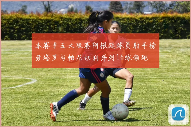 本赛季五大联赛阿根廷球员射手榜劳塔罗与帕尼切利并列16球领跑