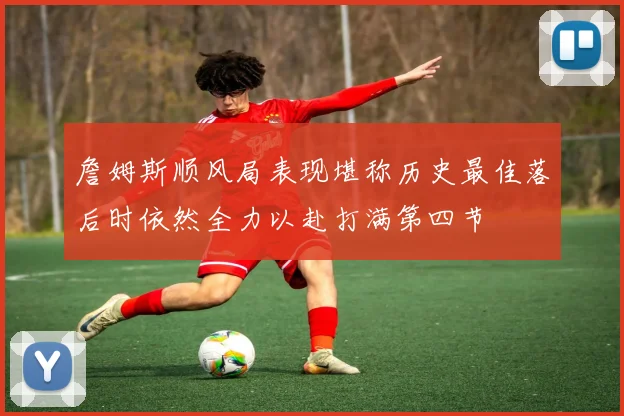 詹姆斯顺风局表现堪称历史最佳落后时依然全力以赴打满第四节
