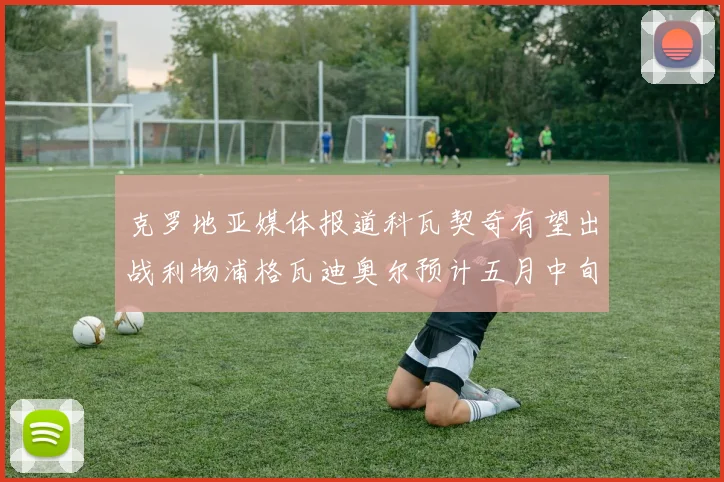 克罗地亚媒体报道科瓦契奇有望出战利物浦格瓦迪奥尔预计五月中旬回归