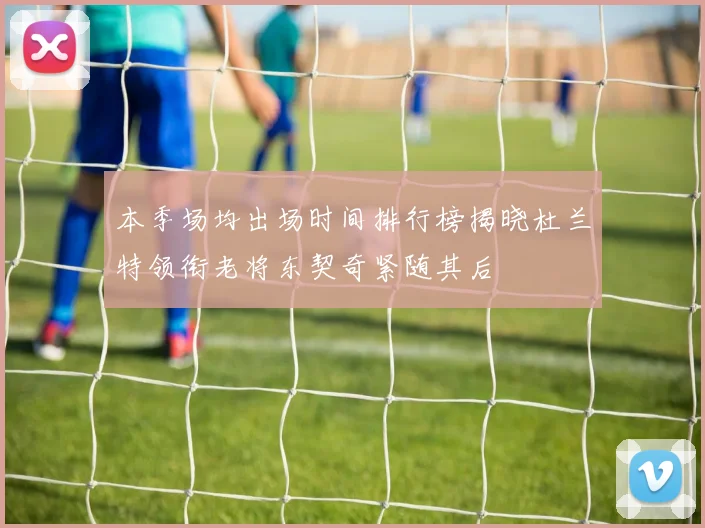 本季场均出场时间排行榜揭晓杜兰特领衔老将东契奇紧随其后